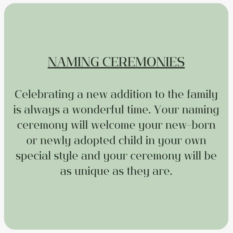 Celebrating a new addition to the family is always a wonderful time. Your naming ceremony will welcome your new-born or newly adopted child in your own special style and your ceremony will be as unique as they are.