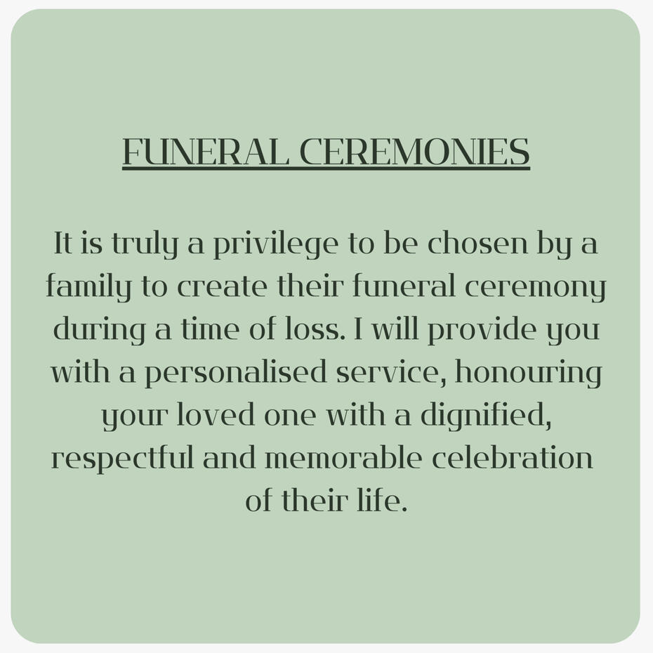 It is truly a privilege to be chosen by a family to create their funeral ceremony during a time of loss. I will provide you with a personalised service honouring your loved one with a dignified, respectful and memorable celebration of their life.